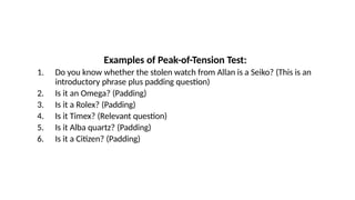 Examples of Peak-of-Tension Test:
1. Do you know whether the stolen watch from Allan is a Seiko? (This is an
introductory phrase plus padding question)
2. Is it an Omega? (Padding)
3. Is it a Rolex? (Padding)
4. Is it Timex? (Relevant question)
5. Is it Alba quartz? (Padding)
6. Is it a Citizen? (Padding)
 