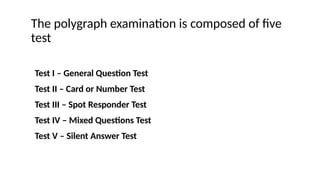 The polygraph examination is composed of five
test
Test I – General Question Test
Test II – Card or Number Test
Test III – Spot Responder Test
Test IV – Mixed Questions Test
Test V – Silent Answer Test
 