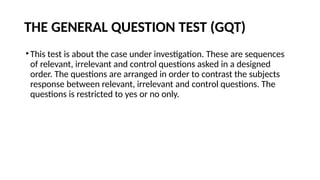 THE GENERAL QUESTION TEST (GQT)
•This test is about the case under investigation. These are sequences
of relevant, irrelevant and control questions asked in a designed
order. The questions are arranged in order to contrast the subjects
response between relevant, irrelevant and control questions. The
questions is restricted to yes or no only.
 