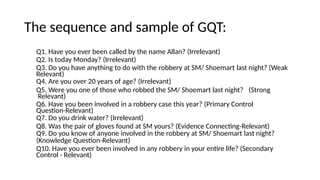 The sequence and sample of GQT:
Q1. Have you ever been called by the name Allan? (Irrelevant)
Q2. Is today Monday? (Irrelevant)
Q3. Do you have anything to do with the robbery at SM/ Shoemart last night? (Weak
Relevant)
Q4. Are you over 20 years of age? (Irrelevant)
Q5. Were you one of those who robbed the SM/ Shoemart last night? (Strong
Relevant)
Q6. Have you been involved in a robbery case this year? (Primary Control
Question-Relevant)
Q7. Do you drink water? (Irrelevant)
Q8. Was the pair of gloves found at SM yours? (Evidence Connecting-Relevant)
Q9. Do you know of anyone involved in the robbery at SM/ Shoemart last night?
(Knowledge Question-Relevant)
Q10. Have you ever been involved in any robbery in your entire life? (Secondary
Control - Relevant)
 