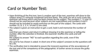 Card or Number Test:
• Upon finishing of the first test, here is another part of the test, examiner will show to the
subject seven (7) variously numbered card face down. The cards are set in such a way the
examiner will know which card has been chosen by the subject. The numbers 7, 11 and 13
should not be used because other subjects are too superstitious and numbers 6 and 9
should not be included to avoid confusion on the part of the subject. The cards with
number 15, 8, 5, 3, 4, 14 and 12 are used.
• The subject is given an instruction to get a card, look it and memorize the number of
the
card that was chosen and return it without showing it to the examiner or telling the
number. After the selection is finished, the examiner shuffles the cards and will
instruct
the subject to answer “NO” to each question regarding the cards, even if the
number of
the card he has chosen is asked. In short one of the subject’s answers to the questions will
be a lie.
• The verification test is intended to assure the innocent examinee of the accurateness of
the test and of the competency of the polygraphist. It further serves to arouse the guilty
examinee.
 
