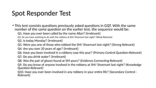 Spot Responder Test
• This test consists questions previously asked questions in GQT. With the same
number of the same question on the earlier test, the sequence would be:
Q1. Have you ever been called by the name Allan? (Irrelevant)
Q3. Do you have anything to do with the robbery at SM/ Shoemart last night? (Weak Relevant)
Q2. Is today Monday? (Irrelevant)
Q5. Were you one of those who robbed the SM/ Shoemart last night? (Strong Relevant)
Q4. Are you over 20 years of age? (Irrelevant)
Q6. Have you been involved in a robbery case this year? (Primary Control Question-Relevant)
Q7. Do you drink water? (Irrelevant)
Q8. Was the pair of gloves found at SM yours? (Evidence Connecting-Relevant)
Q9. Do you know of anyone involved in the robbery at SM/ Shoemart last night? (Knowledge
Question-Relevant)
Q10. Have you ever been involved in any robbery in your entire life? (Secondary Control -
Relevant)
 