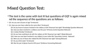 Mixed Question Test:
•The test is the same with test III but questions of GQT is again mixed
nd the sequence of the questions are as follows:
• Q4. Are you over 20 years of age? (Irrelevant)
• Q1. Have you ever been called by the name Allan? (Irrelevant)
Q9. Do you know of anyone involved in the robbery at SM/ Shoemart last night? (Knowledge Question-Relevant)
Q6. Have you been involved in a robbery case this year? (Primary Control Question-Relevant)
Q2. Is today Monday? (Irrelevant)
Q3. Do you have anything to do with the robbery at SM/ Shoemart last night? (Weak Relevant)
Q10. Have you ever been involved in any robbery in your entire life? (Secondary Control - Relevant)
Q5. Were you one of those who robbed the SM/ Shoemart last night? (Strong Relevant)
Q7. Do you drink water? (Irrelevant)
Q8. Was the pair of gloves found at SM yours? (Evidence Connecting-Relevant)
 