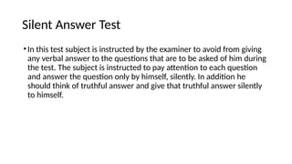 Silent Answer Test
•In this test subject is instructed by the examiner to avoid from giving
any verbal answer to the questions that are to be asked of him during
the test. The subject is instructed to pay attention to each question
and answer the question only by himself, silently. In addition he
should think of truthful answer and give that truthful answer silently
to himself.
 