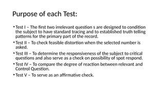 Purpose of each Test:
•Test I – The first two irrelevant question s are designed to condition
the subject to have standard tracing and to established truth telling
patterns for the primary part of the record.
•Test II – To check feasible distortion when the selected number is
asked.
•Test III – To determine the responsiveness of the subject to critical
questions and also serve as a check on possibility of spot respond.
•Test IV – To compare the degree of reaction between relevant and
Control Question.
•Test V – To serve as an affirmative check.
 