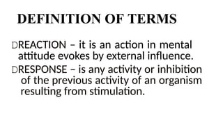 DEFINITION OF TERMS
DREACTION – it is an action in mental
attitude evokes by external influence.
DRESPONSE – is any activity or inhibition
of the previous activity of an organism
resulting from stimulation.
 