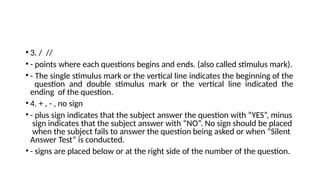 • 3. / //
• - points where each questions begins and ends. (also called stimulus mark).
• - The single stimulus mark or the vertical line indicates the beginning of the
question and double stimulus mark or the vertical line indicated the
ending of the question.
• 4. + , - , no sign
• - plus sign indicates that the subject answer the question with “YES”, minus
sign indicates that the subject answer with “NO”. No sign should be placed
when the subject fails to answer the question being asked or when “Silent
Answer Test” is conducted.
• - signs are placed below or at the right side of the number of the question.
 