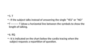 •5. T
•- If the subject talks instead of answering the single “YES” or “NO”
•T --------- T (draw a horizontal line between the symbols to show the
length of talking.
•6. RQ
•- It is indicated on the chart below the cardio tracing when the
subject requests a repartition of question.
 