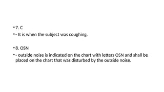 •7. C
•- It is when the subject was coughing.
•8. OSN
•- outside noise is indicated on the chart with letters OSN and shall be
placed on the chart that was disturbed by the outside noise.
 