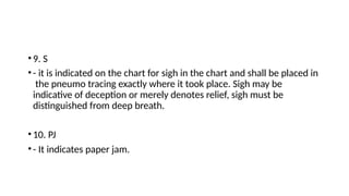 •9. S
•- it is indicated on the chart for sigh in the chart and shall be placed in
the pneumo tracing exactly where it took place. Sigh may be
indicative of deception or merely denotes relief, sigh must be
distinguished from deep breath.
•10. PJ
•- It indicates paper jam.
 