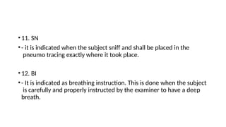•11. SN
•- it is indicated when the subject sniff and shall be placed in the
pneumo tracing exactly where it took place.
•12. BI
•- It is indicated as breathing instruction. This is done when the subject
is carefully and properly instructed by the examiner to have a deep
breath.
 