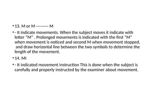 •13. M or M --------- M
•- It indicate movements. When the subject moves it indicate with
letter “M” . Prolonged movements is indicated with the first “M”
when movement is noticed and second M when movement stopped,
and draw horizontal line between the two symbols to determine the
length of the movement.
•14. MI
•- It indicated movement instruction This is done when the subject is
carefully and properly instructed by the examiner about movement.
 