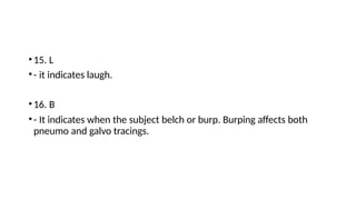 •15. L
•- it indicates laugh.
•16. B
•- It indicates when the subject belch or burp. Burping affects both
pneumo and galvo tracings.
 