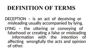 DEFINITION OF TERMS
DECEPTION – is an act of deceiving or
misleading usually accompanied by lying.
LYING – the uttering or conveying of
falsehood or creating a false or misleading
information with the intention of
affecting wrongfully the acts and opinion
of other.
 