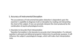 1. Accuracy of Instrumental Deception
The accurateness of instrumental deception detection is dependent upon the
examiner’s capability to diagnose truth or deception by reading and interpreting
the chart of the subject. If one can precisely interpret the chart produced by the
combination of psycho physiological events.
2. Keynotes to Accurate Chart Interpretation
“Question formulation is the keynote to accurate chart interpretation. If a relevant
question is phrased and delivered properly ti determine its particular purpose, it will
influence the subject’s psysiological changes, which will make chart interpretation
easy.
 