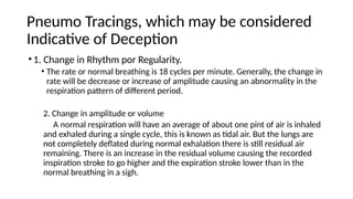 Pneumo Tracings, which may be considered
Indicative of Deception
•1. Change in Rhythm por Regularity.
• The rate or normal breathing is 18 cycles per minute. Generally, the change in
rate will be decrease or increase of amplitude causing an abnormality in the
respiration pattern of different period.
2. Change in amplitude or volume
A normal respiration will have an average of about one pint of air is inhaled
and exhaled during a single cycle, this is known as tidal air. But the lungs are
not completely deflated during normal exhalation there is still residual air
remaining. There is an increase in the residual volume causing the recorded
inspiration stroke to go higher and the expiration stroke lower than in the
normal breathing in a sigh.
 