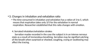 •3. Changes in inhalation and exhalation ratio
• The time consumed in inhalation and exhalation has a ration of 3 to 5, which
means that respiration takes only 3/5 for the exhalation in normal
respiration. Researcher established that this ratio changes with emotion.
4. Serrated inhalation/exhalation strokes
Serration maybe recorded in the case the subject is in an intense nervous
state as a result of tremendous breathing. Serration may be signified catching
of the breath when surprised or shocked, coughing, crying or swallowing may
affect the tracing.
 
