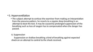•5. Hyperventilation
• The subject attempt to confuse the examiner from making an interpretation
from the pneumo pattern, he resorts to a regular deep breathing in an
attempt to beat the test. It may be caused by prolonged suppression of the
breathing such as loss of oxygen has to compensated when the danger has
passed.
6. Suppression
Suppression or shallow breathing a kind of breathing against expected
shock on an attempt to control to the shock received.
 