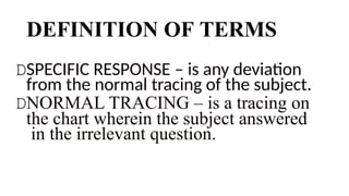 DEFINITION OF TERMS
DSPECIFIC RESPONSE – is any deviation
from the normal tracing of the subject.
DNORMAL TRACING – is a tracing on
the chart wherein the subject answered
in the irrelevant question.
 