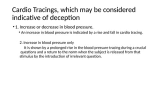 Cardio Tracings, which may be considered
indicative of deception
•1. Increase or decrease in blood pressure.
• An increase in blood pressure is indicated by a rise and fall in cardio tracing.
2. Increase in blood pressure only
It is shown by a prolonged rise in the blood pressure tracing during a crucial
questions and a return to the norm when the subject is released from that
stimulus by the introduction of irrelevant question.
 
