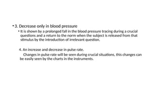 •3. Decrease only in blood pressure
• It is shown by a prolonged fall in the blood pressure tracing during a crucial
questions and a return to the norm when the subject is released from that
stimulus by the introduction of irrelevant question.
4. An increase and decrease in pulse rate.
Changes in pulse rate will be seen during crucial situations, this changes can
be easily seen by the charts in the instruments.
 