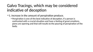 Galvo Tracings, which may be considered
indicative of deception
•1. Increase in the amount of perspiration produce.
• Perspiration is one of the best indicative of deception, If a person is
confronted with a crucial situation and have a feeling of great emotions,
pores are opening and that will results to the pouring of perspiration of the
body.
 