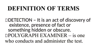 DEFINITION OF TERMS
DDETECTION – It is an act of discovery of
existence, presence of fact or
something hidden or obscure.
DPOLYGRAPH EXAMINER – is one
who conducts and administer the test.
 
