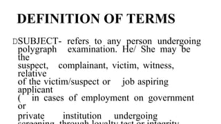DEFINITION OF TERMS
DSUBJECT- refers to any person undergoing
polygraph examination. He/ She may be
the
suspect, complainant, victim, witness,
relative
of the victim/suspect or job aspiring
applicant
( in cases of employment on government
or
private institution undergoing
 