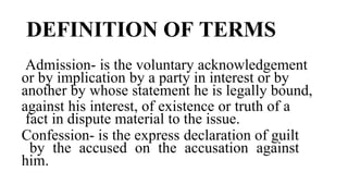 DEFINITION OF TERMS
Admission- is the voluntary acknowledgement
or by implication by a party in interest or by
another by whose statement he is legally bound,
against his interest, of existence or truth of a
fact in dispute material to the issue.
Confession- is the express declaration of guilt
by the accused on the accusation against
him.
 