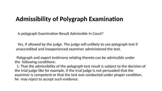 Admissibility of Polygraph Examination
Is polygraph Examination Result Admissible in Court?
Yes, If allowed by the judge. The judge will unlikely to use polygraph test if
unaccredited and inexperienced examiner administered the test.
Polygraph and expert testimony relating thereto can be admissible under
the following conditions:
1. That the admissibility of the polygraph test result is subject to the decision of
the trial judge like for example, if the trial judge is not persuaded that the
examiner is competent or that the test was conducted under proper condition,
he may reject to accept such evidence.
 