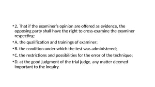•2. That if the examiner’s opinion are offered as evidence, the
opposing party shall have the right to cross-examine the examiner
respecting:
•A. the qualification and trainings of examiner;
•B. the condition under which the test was administered;
•C. the restrictions and possibilities for the error of the technique;
•D. at the good judgment of the trial judge, any matter deemed
important to the inquiry.
 