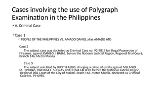 Cases involving the use of Polygraph
Examination in the Philippines
• A. Criminal Case
• Case 1
• PEOPLE OF THE PHILIPPINES VS. AMADO DANIEL alias AMADO ATO
Case 2
The subject case was docketed as Criminal Case no. 92-7817 for Illegal Possession of
Firearms, against DANILO J. BAJAS, before the National Judicial Region, Regional Trial Court,
Branch 146, Metro Manila
Case 3
The subject was filed by JUDITH ASILO, charging a crime of estafa against MELANIO
M. SPORAS, VIRGINIA L. SPORAS and ELENA FALZON, before the National Judicial Region,
Regional Trial Court of the City of Makati, Brach 146, Metro Manila, docketed as Criminal
Case No. 94-6985.
 