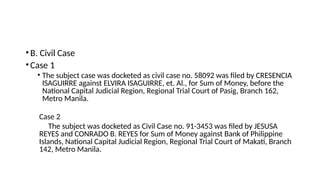 •B. Civil Case
•Case 1
• The subject case was docketed as civil case no. 58092 was filed by CRESENCIA
ISAGUIRRE against ELVIRA ISAGUIRRE, et. Al., for Sum of Money, before the
National Capital Judicial Region, Regional Trial Court of Pasig, Branch 162,
Metro Manila.
Case 2
The subject was docketed as Civil Case no. 91-3453 was filed by JESUSA
REYES and CONRADO B. REYES for Sum of Money against Bank of Philippine
Islands, National Capital Judicial Region, Regional Trial Court of Makati, Branch
142, Metro Manila.
 