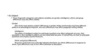 • B. Subject
• Those diagnostic categories and subjects variables are gender, intelligence, ethnic and group
differences may also affect validity.
Gender
One of the most obvious subject differences is gender. Males and Females may have different
patterns of physiological response, and such differences may affect polygraph testing validity.
Intelligence
The ability of intelligent subject to anticipate questions may affect polygraph accuracy. One
possibility is that intelligent subjects are less detectable because, if trained they are bale to anticipate
questions and employ countermeasures.
Ethnic and group differences
Research conducted cross culturally indicates that there are ethnic differences in response to
stress. Such differences may in turn affect detection of deception.
 