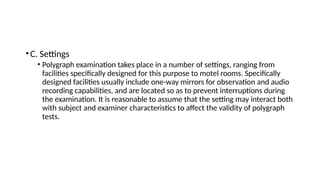 •C. Settings
• Polygraph examination takes place in a number of settings, ranging from
facilities specifically designed for this purpose to motel rooms. Specifically
designed facilities usually include one-way mirrors for observation and audio
recording capabilities, and are located so as to prevent interruptions during
the examination. It is reasonable to assume that the setting may interact both
with subject and examiner characteristics to affect the validity of polygraph
tests.
 