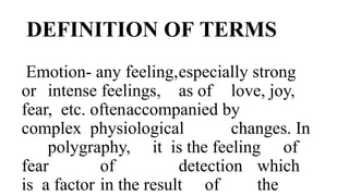 DEFINITION OF TERMS
Emotion- any feeling,especially strong
or intense feelings, as of love, joy,
fear, etc. oftenaccompanied by
complex physiological changes. In
polygraphy, it is the feeling of
fear of detection which
is a factor in the result of the
 