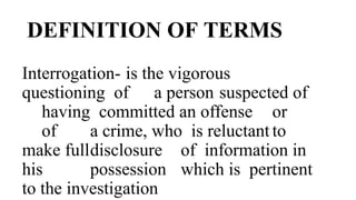 DEFINITION OF TERMS
Interrogation- is the vigorous
questioning of a person suspected of
having committed an offense or
of a crime, who is reluctant to
make fulldisclosure of information in
his possession which is pertinent
to the investigation
 