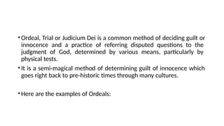 •Ordeal, Trial or Judicium Dei is a common method of deciding guilt or
innocence and a practice of referring disputed questions to the
judgment of God, determined by various means, particularly by
physical tests.
•It is a semi-magical method of determining guilt of innocence which
goes right back to pre-historic times through many cultures.
•Here are the examples of Ordeals:
 