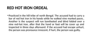 RED HOT IRON ORDEAL
•Practiced in the hill tribe of north Bengal. The accused had to carry a
bar of red hot iron in his hands while he walked nine marked paces..
Another is the suspect will run barefooted and blind folded over a
nine red-hot iron, after that the hand or foot will be cover up and
inspected in three days afterward. If the accused had escape unhurt,
the person was pronounce innocent, if hurt, the person was guilty.
 