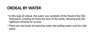 ORDEAL BY WATER
•In this type of ordeal, the water was symbolic of the flood of the Old
Testament, washing sin from the face of the Earth, allowing only the
righteous minority to survive.
•There are two kinds of ordeal by water the boiling water and the cold
water.
 