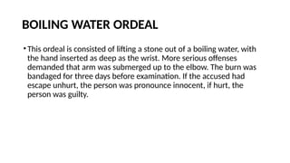 BOILING WATER ORDEAL
•This ordeal is consisted of lifting a stone out of a boiling water, with
the hand inserted as deep as the wrist. More serious offenses
demanded that arm was submerged up to the elbow. The burn was
bandaged for three days before examination. If the accused had
escape unhurt, the person was pronounce innocent, if hurt, the
person was guilty.
 