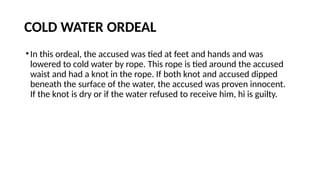 COLD WATER ORDEAL
•In this ordeal, the accused was tied at feet and hands and was
lowered to cold water by rope. This rope is tied around the accused
waist and had a knot in the rope. If both knot and accused dipped
beneath the surface of the water, the accused was proven innocent.
If the knot is dry or if the water refused to receive him, hi is guilty.
 