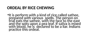 ORDEAL BY RICE CHEWING
•It is perform with a kind of rice called sathee,
prepared with various spells. The person on
trial eats the sathee, with the face to the east
and the spits upon a pea leaf. If saliva is mixed
with blood, he is declared to be a liar. Indians
practice this ordeal.
 