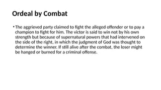 Ordeal by Combat
•The aggrieved party claimed to fight the alleged offender or to pay a
champion to fight for him. The victor is said to win not by his own
strength but because of supernatural powers that had intervened on
the side of the right, in which the judgment of God was thought to
determine the winner. If still alive after the combat, the loser might
be hanged or burned for a criminal offense.
 