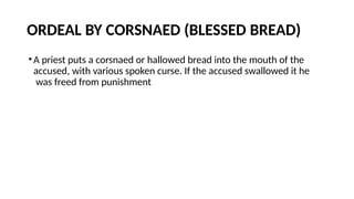 ORDEAL BY CORSNAED (BLESSED BREAD)
•A priest puts a corsnaed or hallowed bread into the mouth of the
accused, with various spoken curse. If the accused swallowed it he
was freed from punishment
 