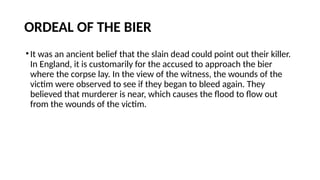ORDEAL OF THE BIER
•It was an ancient belief that the slain dead could point out their killer.
In England, it is customarily for the accused to approach the bier
where the corpse lay. In the view of the witness, the wounds of the
victim were observed to see if they began to bleed again. They
believed that murderer is near, which causes the flood to flow out
from the wounds of the victim.
 