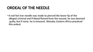 ORDEAL OF THE NEEDLE
•A red hot iron needle was made to pierced the lower lip of the
alleged criminal and if blood flowed from the wound, he was deemed
guilty, but if none, he is innocent. Wanaka, Eastern Africa practiced
this ordeal.
 