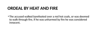 ORDEAL BY HEAT AND FIRE
•The accused walked barefooted over a red hot coals, or was deemed
to walk through fire, if he was unharmed by fire he was considered
innocent.
 