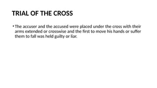 TRIAL OF THE CROSS
•The accuser and the accused were placed under the cross with their
arms extended or crosswise and the first to move his hands or suffer
them to fall was held guilty or liar.
 