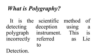 What is Polygraphy?
It is the scientific method of
detecting deception using a
polygraph instrument. This is
incorrectly referred
to
as Lie
Detection.
 